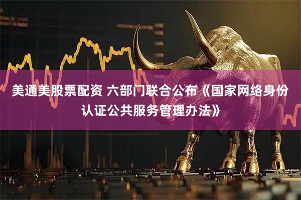 美通美股票配资 六部门联合公布《国家网络身份认证公共服务管理办法》