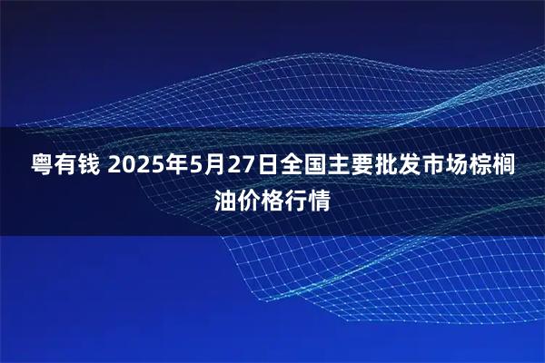 粤有钱 2025年5月27日全国主要批发市场棕榈油价格行情