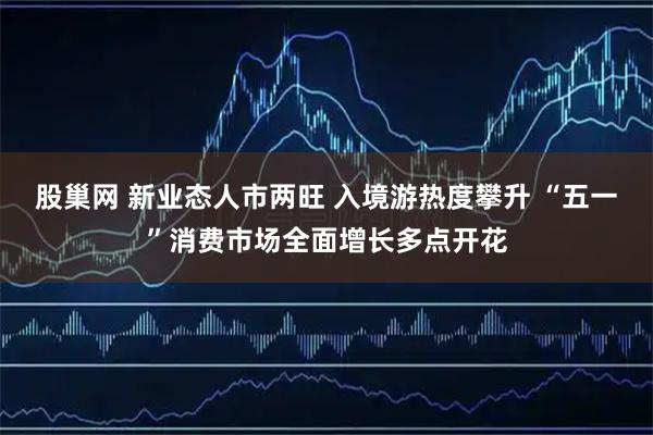 股巢网 新业态人市两旺 入境游热度攀升 “五一”消费市场全面增长多点开花