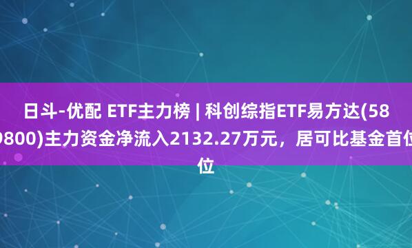 日斗-优配 ETF主力榜 | 科创综指ETF易方达(589800)主力资金净流入2132.27万元，居可比基金首位