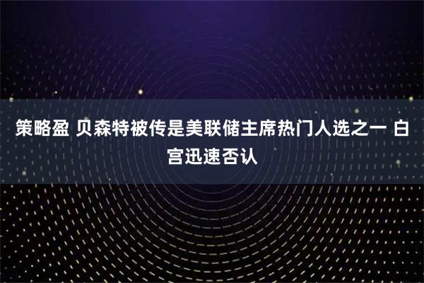 策略盈 贝森特被传是美联储主席热门人选之一 白宫迅速否认