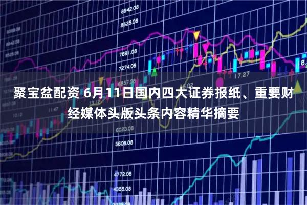 聚宝盆配资 6月11日国内四大证券报纸、重要财经媒体头版头条内容精华摘要