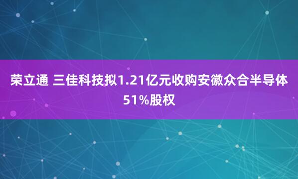荣立通 三佳科技拟1.21亿元收购安徽众合半导体51%股权