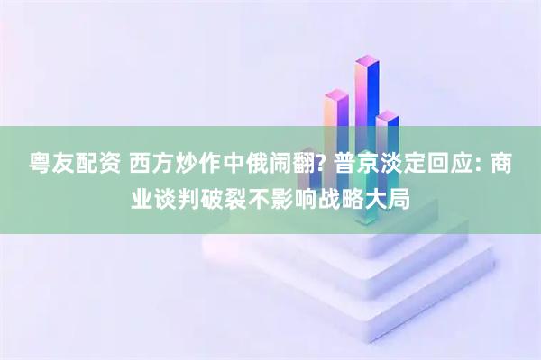 粤友配资 西方炒作中俄闹翻? 普京淡定回应: 商业谈判破裂不影响战略大局