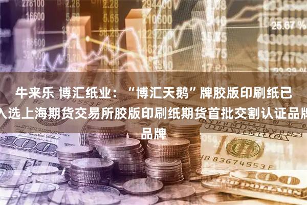 牛来乐 博汇纸业：“博汇天鹅”牌胶版印刷纸已入选上海期货交易所胶版印刷纸期货首批交割认证品牌