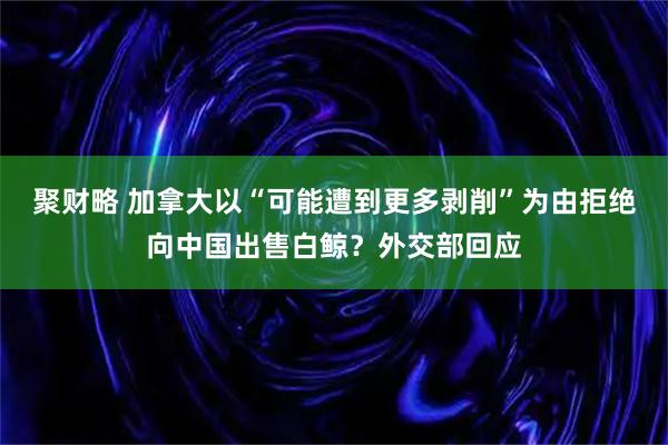 聚财略 加拿大以“可能遭到更多剥削”为由拒绝向中国出售白鲸？外交部回应