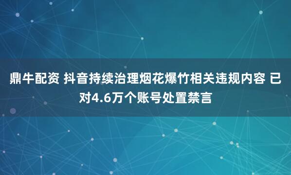 鼎牛配资 抖音持续治理烟花爆竹相关违规内容 已对4.6万个账号处置禁言