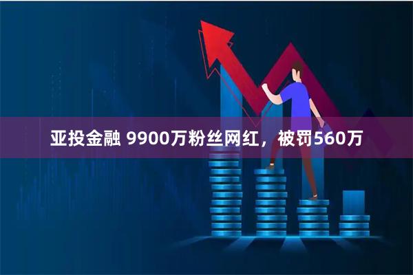 亚投金融 9900万粉丝网红，被罚560万