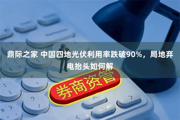 鼎际之家 中国四地光伏利用率跌破90%，局地弃电抬头如何解