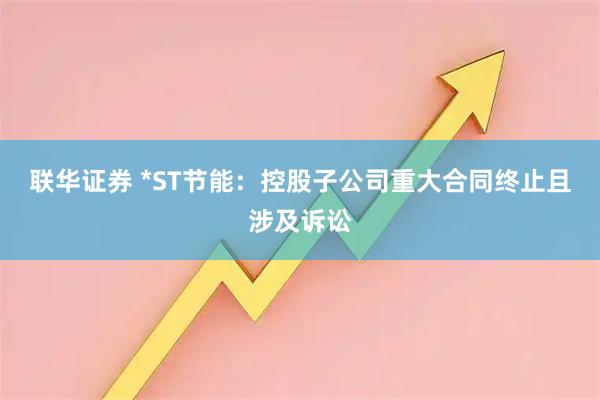 联华证券 *ST节能:控股子公司重大合同终止且涉及诉讼