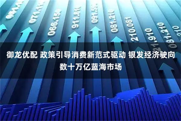 御龙优配 政策引导消费新范式驱动 银发经济驶向数十万亿蓝海市场