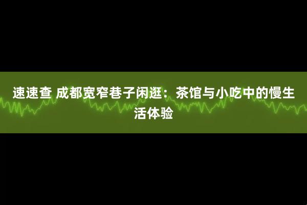 速速查 成都宽窄巷子闲逛：茶馆与小吃中的慢生活体验