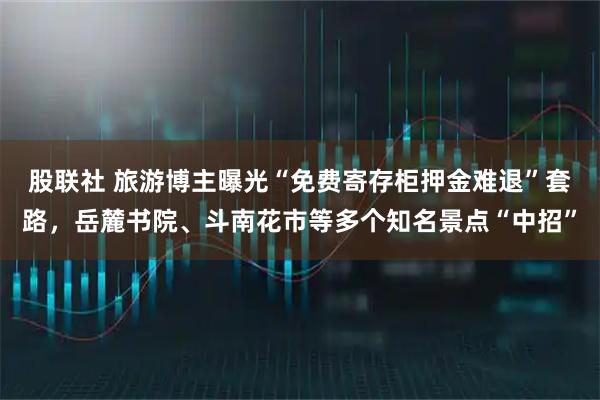 股联社 旅游博主曝光“免费寄存柜押金难退”套路，岳麓书院、斗南花市等多个知名景点“中招”