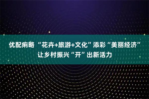 优配痢略 “花卉+旅游+文化”添彩“美丽经济”让乡村振兴“开”出新活力
