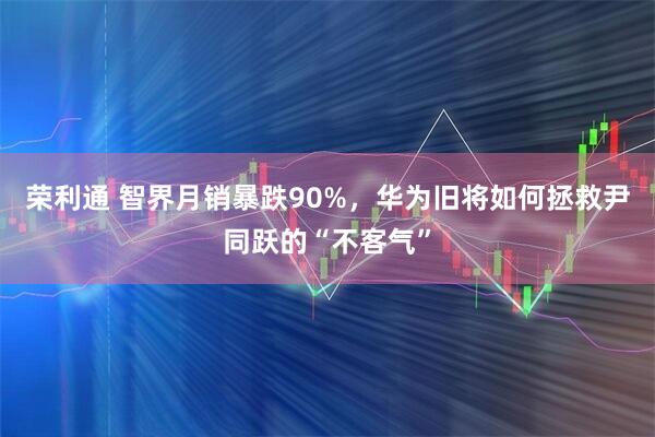 荣利通 智界月销暴跌90%，华为旧将如何拯救尹同跃的“不客气”