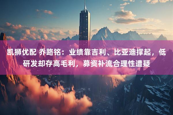 凯狮优配 乔路铭：业绩靠吉利、比亚迪撑起，低研发却存高毛利，募资补流合理性遭疑