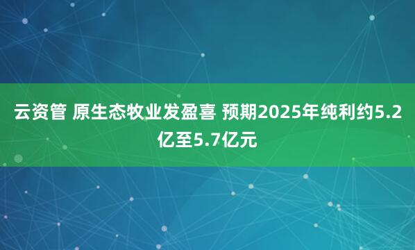 云资管 原生态牧业发盈喜 预期2025年纯利约5.2亿至5.7亿元