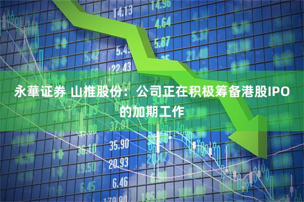 永華证券 山推股份：公司正在积极筹备港股IPO的加期工作