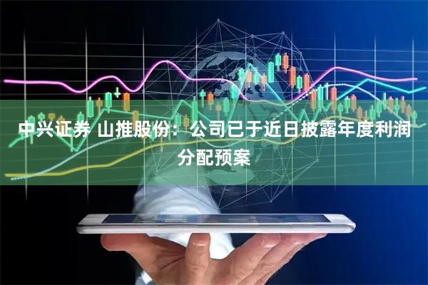 中兴证券 山推股份：公司已于近日披露年度利润分配预案