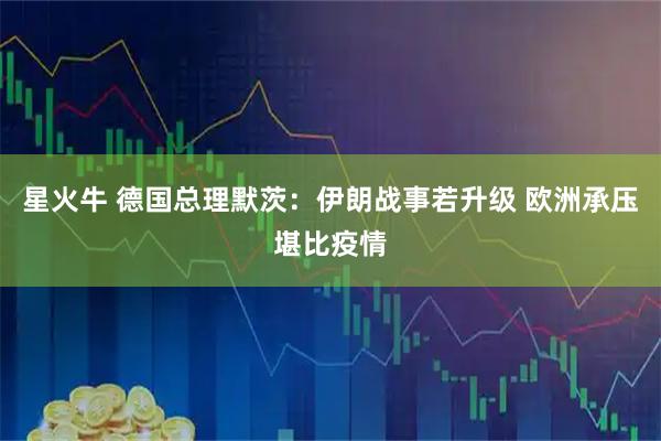 星火牛 德国总理默茨：伊朗战事若升级 欧洲承压堪比疫情
