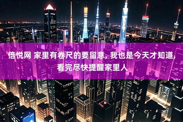 倍悦网 家里有卷尺的要留意, 我也是今天才知道, 看完尽快提醒家里人