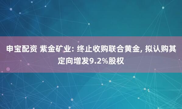 申宝配资 紫金矿业: 终止收购联合黄金, 拟认购其定向增发9.2%股权